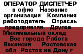 ОПЕРАТОР-ДИСПЕТЧЕР в офис › Название организации ­ Компания-работодатель › Отрасль предприятия ­ Другое › Минимальный оклад ­ 1 - Все города Работа » Вакансии   . Ростовская обл.,Ростов-на-Дону г.